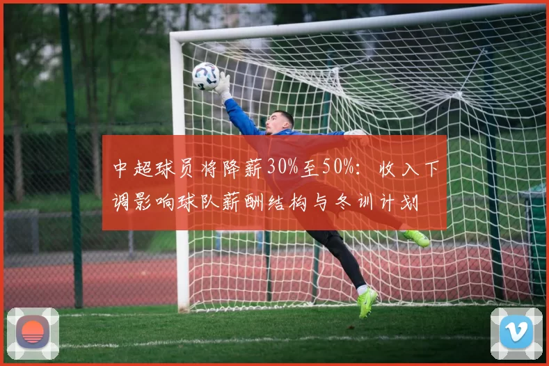 中超球员将降薪30%至50%：收入下调影响球队薪酬结构与冬训计划