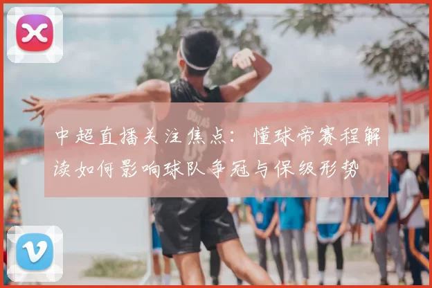 中超直播关注焦点:懂球帝赛程解读如何影响球队争冠与保级形势