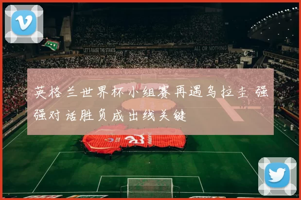 英格兰世界杯小组赛再遇乌拉圭 强强对话胜负成出线关键