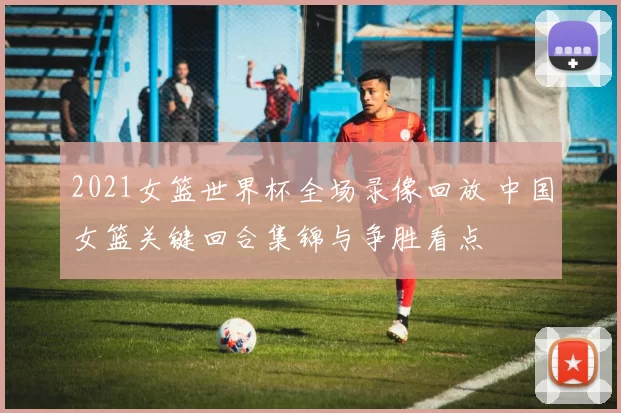 2021女篮世界杯全场录像回放 中国女篮关键回合集锦与争胜看点