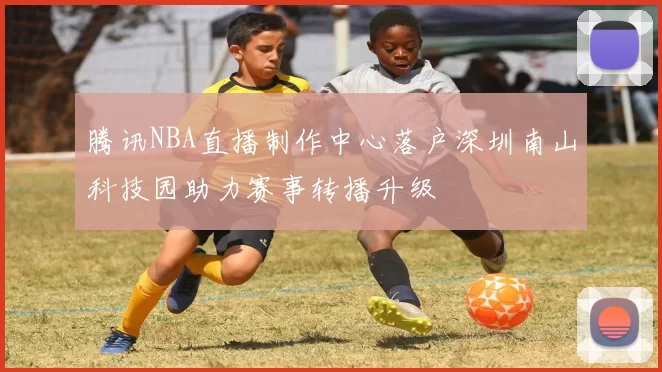 腾讯NBA直播制作中心落户深圳南山科技园助力赛事转播升级
