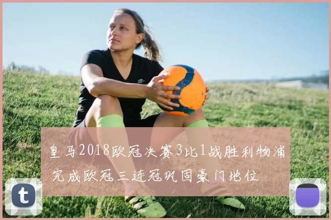 皇马2018欧冠决赛3比1战胜利物浦 完成欧冠三连冠巩固豪门地位