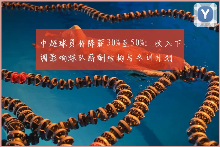 中超球员将降薪30%至50%：收入下调影响球队薪酬结构与冬训计划