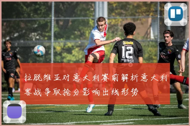 拉脱维亚对意大利赛前解析意大利客战争取抢分影响出线形势