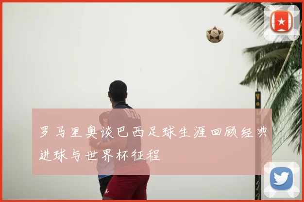 罗马里奥谈巴西足球生涯回顾经典进球与世界杯征程