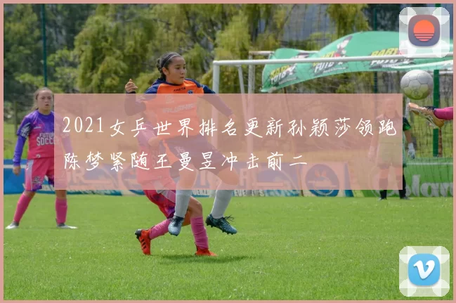 2021女乒世界排名更新孙颖莎领跑陈梦紧随王曼昱冲击前二