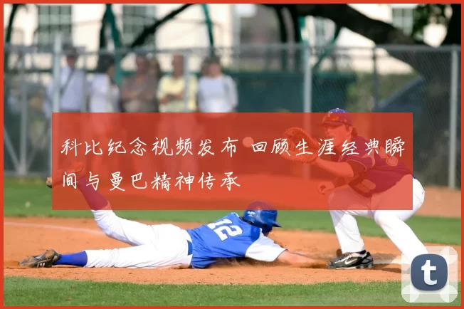 科比纪念视频发布 回顾生涯经典瞬间与曼巴精神传承