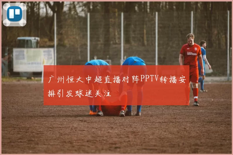 广州恒大中超直播对阵PPTV转播安排引发球迷关注