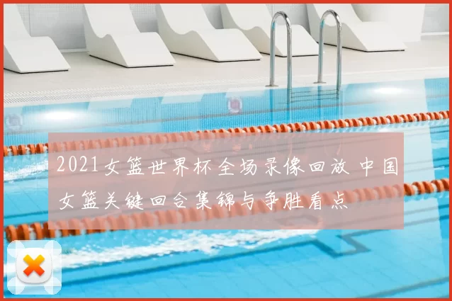 2021女篮世界杯全场录像回放 中国女篮关键回合集锦与争胜看点