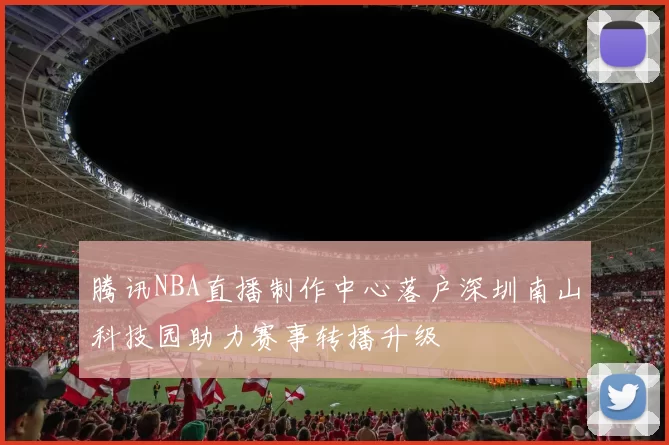 腾讯NBA直播制作中心落户深圳南山科技园助力赛事转播升级