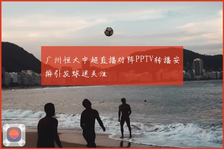 广州恒大中超直播对阵PPTV转播安排引发球迷关注