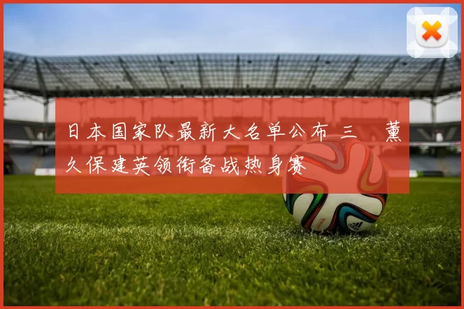 日本国家队最新大名单公布 三笘薰久保建英领衔备战热身赛
