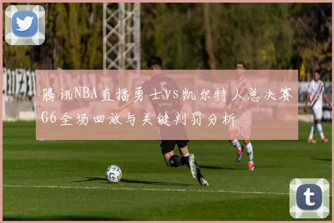 腾讯NBA直播勇士vs凯尔特人总决赛G6全场回放与关键判罚分析