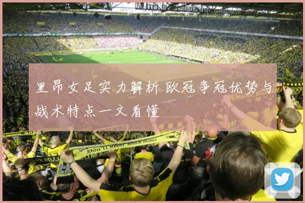 里昂女足实力解析 欧冠争冠优势与战术特点一文看懂