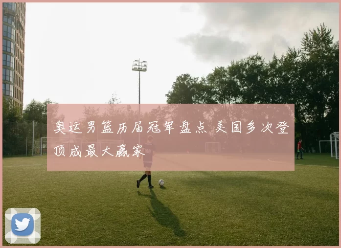 奥运男篮历届冠军盘点 美国多次登顶成最大赢家