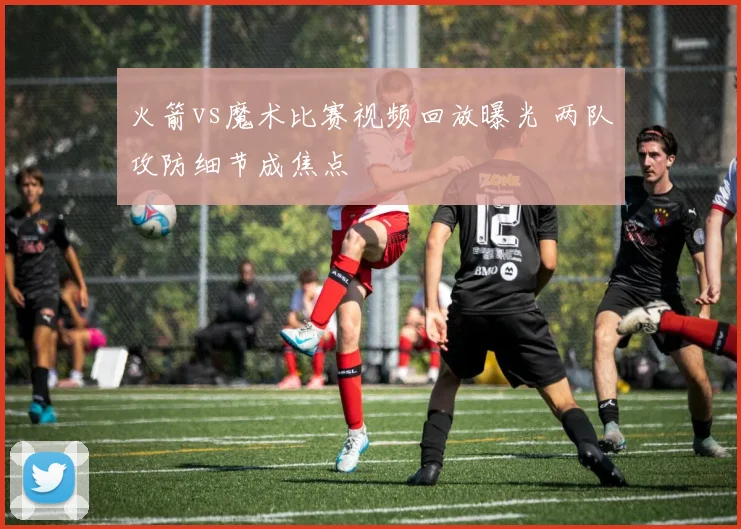 火箭vs魔术比赛视频回放曝光 两队攻防细节成焦点