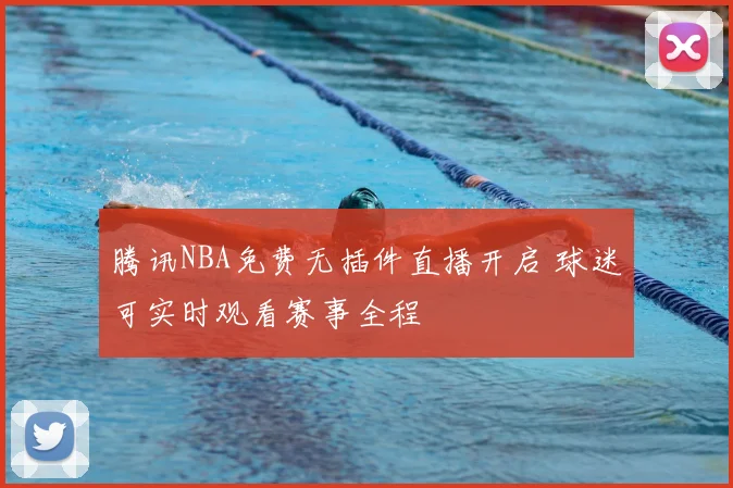 腾讯NBA免费无插件直播开启 球迷可实时观看赛事全程