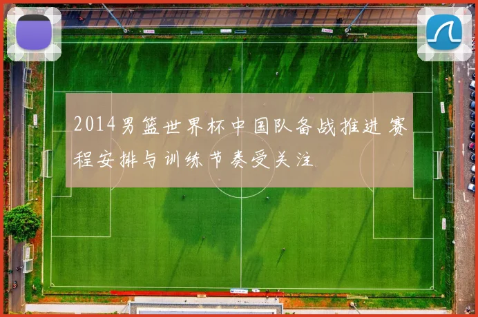 2014男篮世界杯中国队备战推进 赛程安排与训练节奏受关注