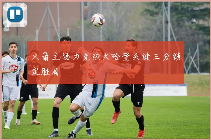 火箭主场力克热火哈登关键三分锁定胜局