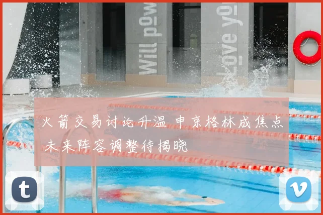 火箭交易讨论升温 申京格林成焦点 未来阵容调整待揭晓