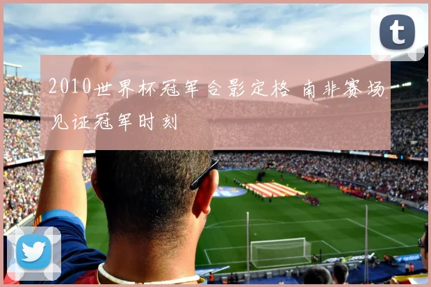 2010世界杯冠军合影定格 南非赛场见证冠军时刻