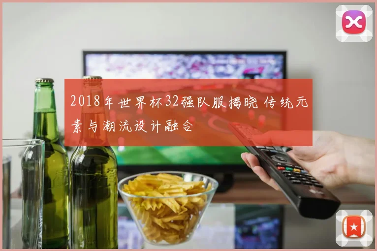 2018年世界杯32强队服揭晓 传统元素与潮流设计融合