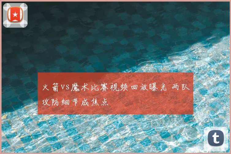 火箭vs魔术比赛视频回放曝光 两队攻防细节成焦点
