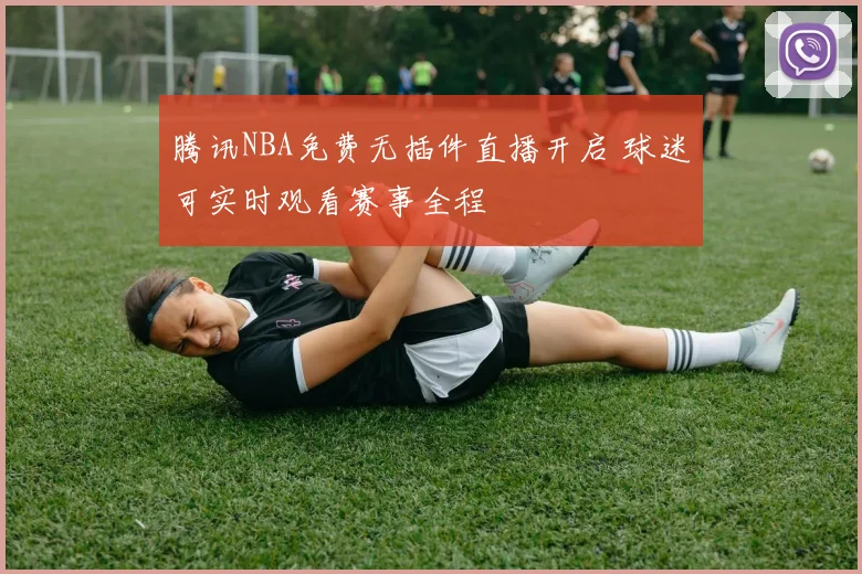 腾讯NBA免费无插件直播开启 球迷可实时观看赛事全程