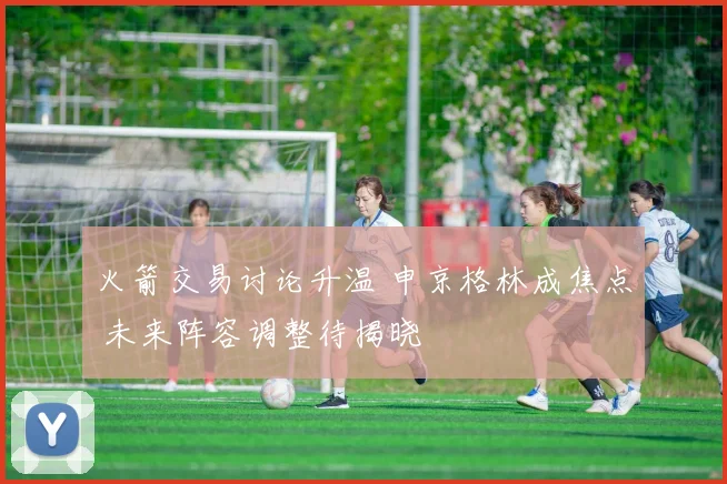 火箭交易讨论升温 申京格林成焦点 未来阵容调整待揭晓