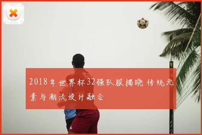 2018年世界杯32强队服揭晓 传统元素与潮流设计融合